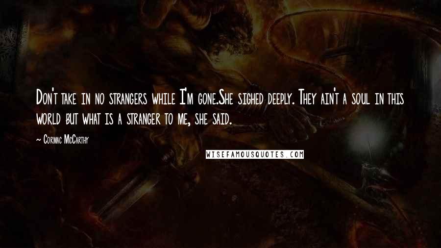 Cormac McCarthy Quotes: Don't take in no strangers while I'm gone.She sighed deeply. They ain't a soul in this world but what is a stranger to me, she said.