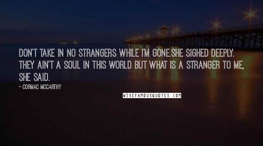 Cormac McCarthy Quotes: Don't take in no strangers while I'm gone.She sighed deeply. They ain't a soul in this world but what is a stranger to me, she said.
