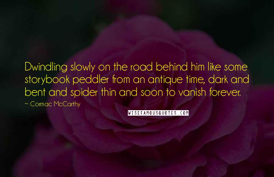 Cormac McCarthy Quotes: Dwindling slowly on the road behind him like some storybook peddler from an antique time, dark and bent and spider thin and soon to vanish forever.