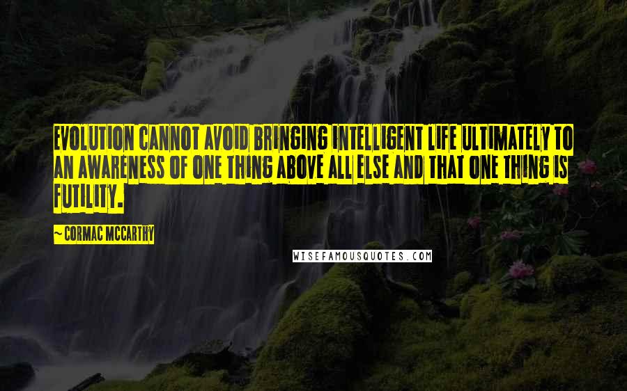 Cormac McCarthy Quotes: Evolution cannot avoid bringing intelligent life ultimately to an awareness of one thing above all else and that one thing is futility.