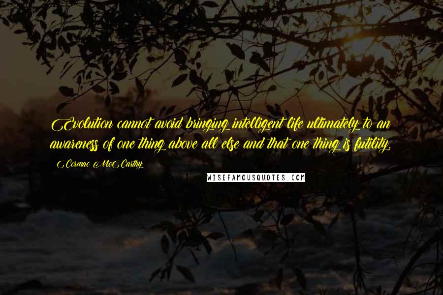 Cormac McCarthy Quotes: Evolution cannot avoid bringing intelligent life ultimately to an awareness of one thing above all else and that one thing is futility.