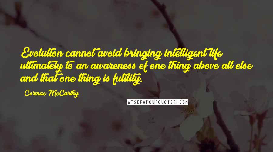 Cormac McCarthy Quotes: Evolution cannot avoid bringing intelligent life ultimately to an awareness of one thing above all else and that one thing is futility.