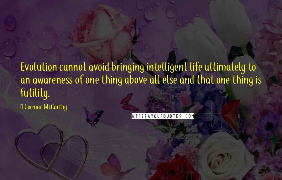 Cormac McCarthy Quotes: Evolution cannot avoid bringing intelligent life ultimately to an awareness of one thing above all else and that one thing is futility.