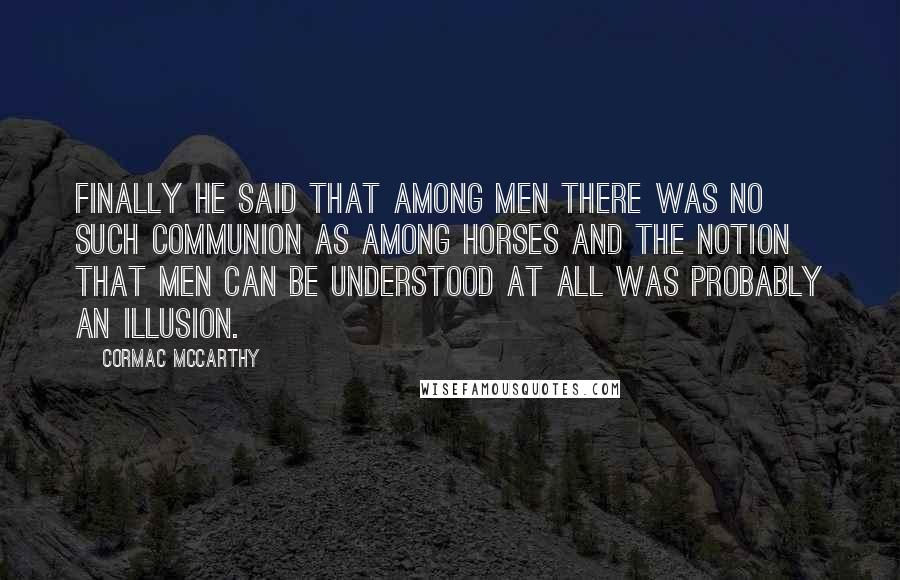 Cormac McCarthy Quotes: Finally he said that among men there was no such communion as among horses and the notion that men can be understood at all was probably an illusion.