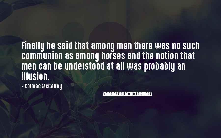 Cormac McCarthy Quotes: Finally he said that among men there was no such communion as among horses and the notion that men can be understood at all was probably an illusion.