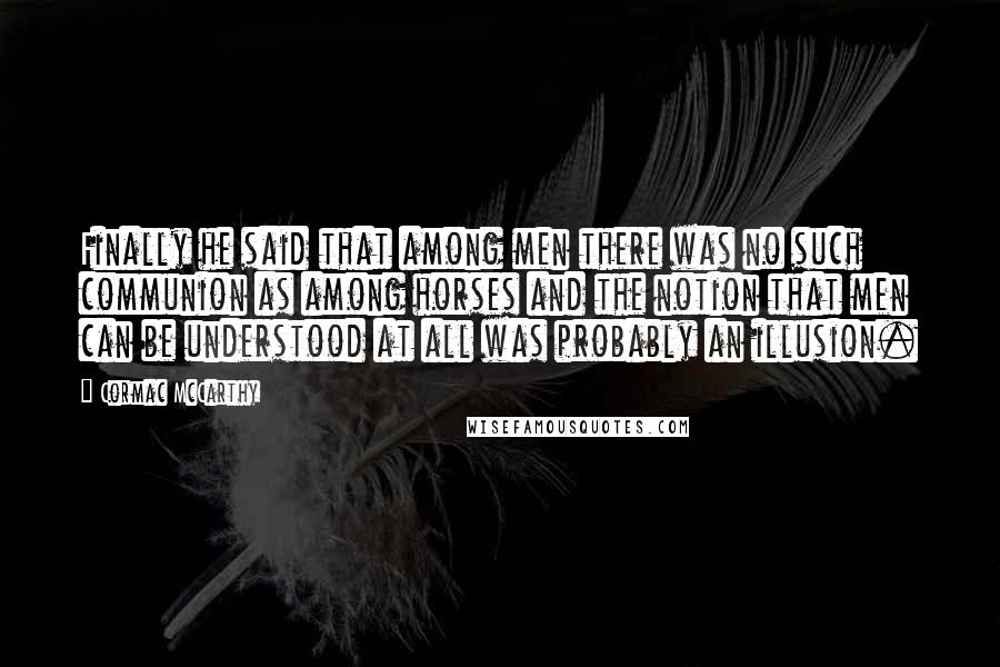 Cormac McCarthy Quotes: Finally he said that among men there was no such communion as among horses and the notion that men can be understood at all was probably an illusion.