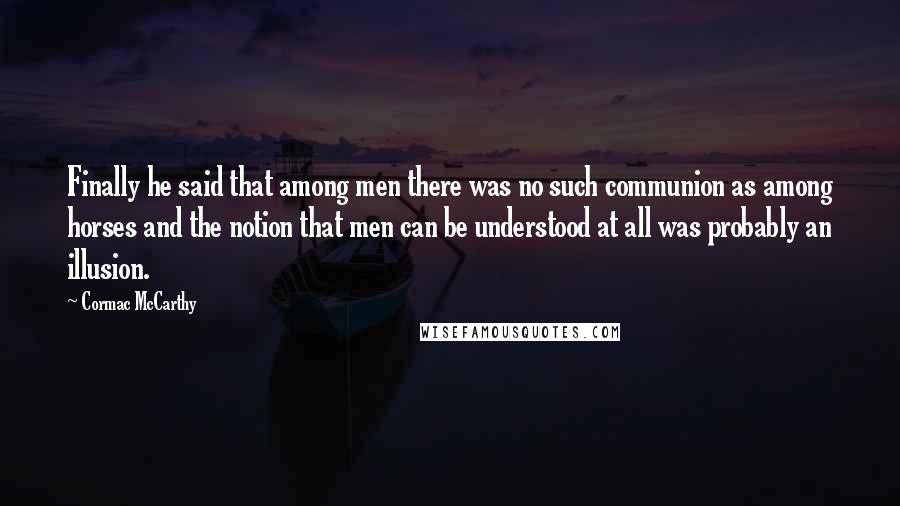 Cormac McCarthy Quotes: Finally he said that among men there was no such communion as among horses and the notion that men can be understood at all was probably an illusion.