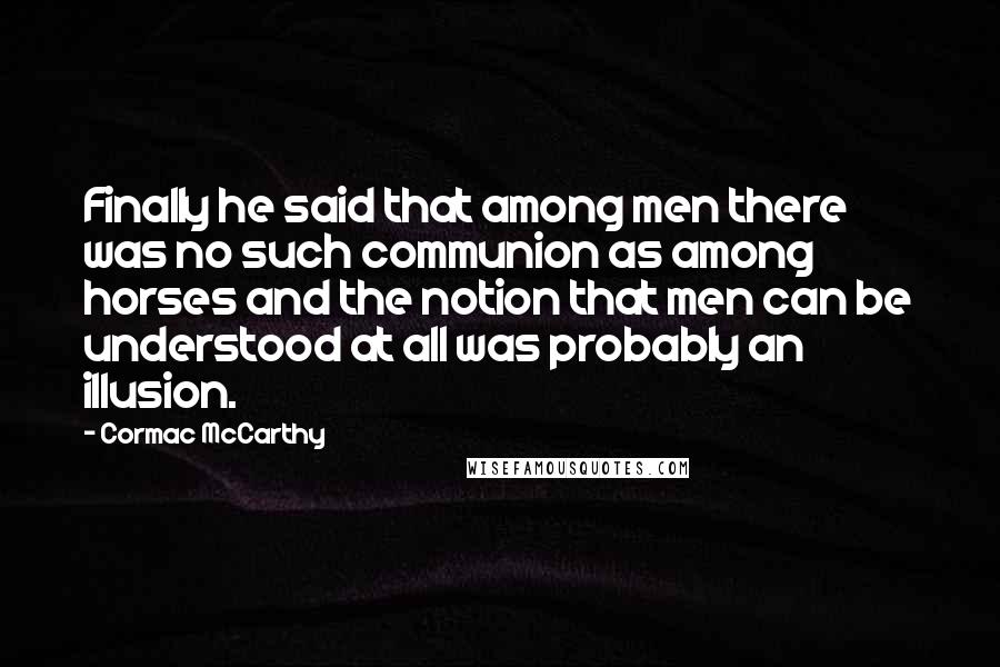 Cormac McCarthy Quotes: Finally he said that among men there was no such communion as among horses and the notion that men can be understood at all was probably an illusion.