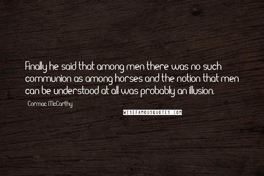 Cormac McCarthy Quotes: Finally he said that among men there was no such communion as among horses and the notion that men can be understood at all was probably an illusion.
