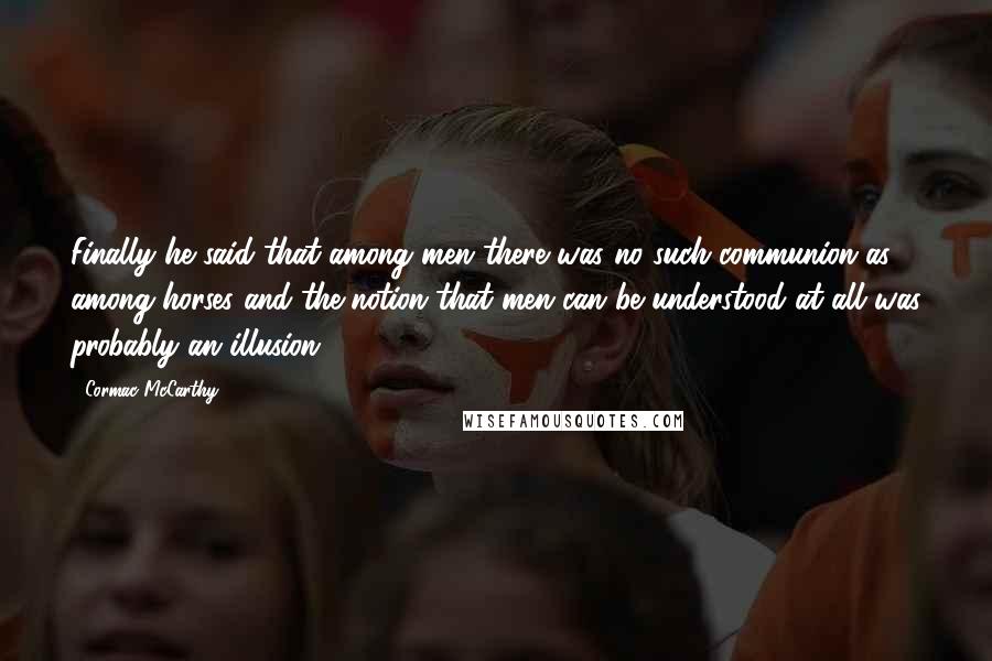 Cormac McCarthy Quotes: Finally he said that among men there was no such communion as among horses and the notion that men can be understood at all was probably an illusion.