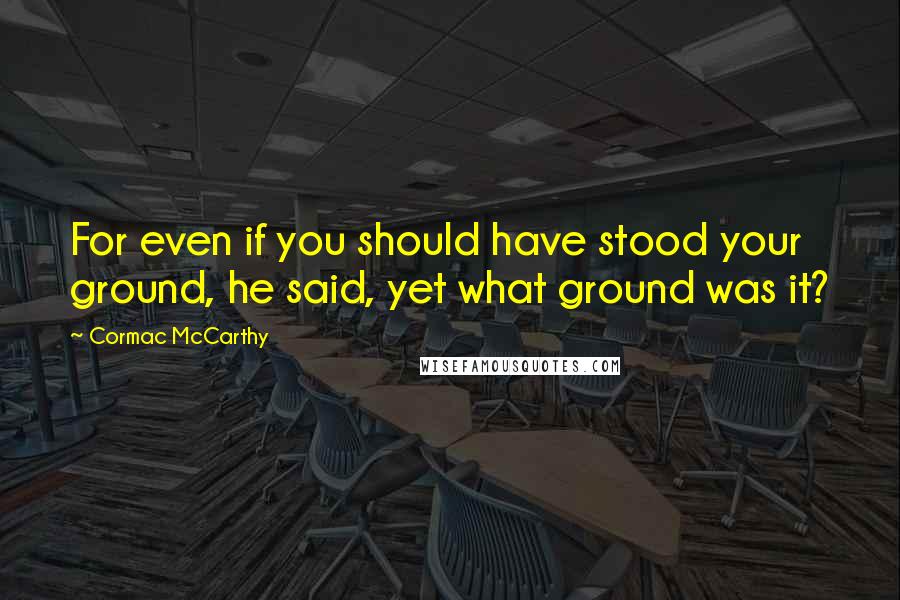 Cormac McCarthy Quotes: For even if you should have stood your ground, he said, yet what ground was it?