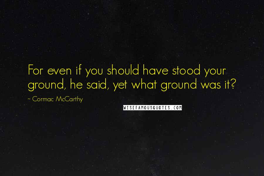 Cormac McCarthy Quotes: For even if you should have stood your ground, he said, yet what ground was it?
