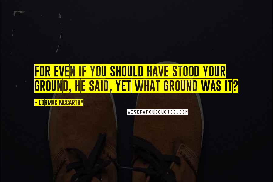 Cormac McCarthy Quotes: For even if you should have stood your ground, he said, yet what ground was it?