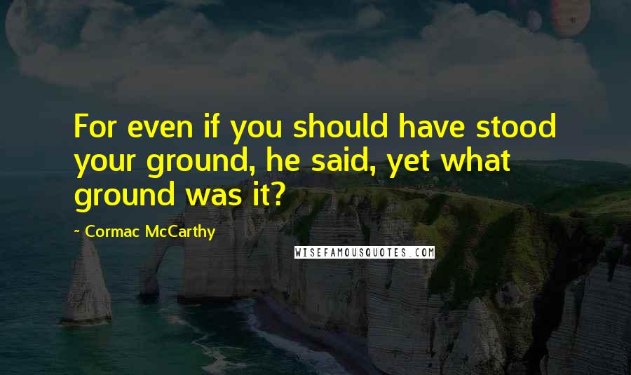 Cormac McCarthy Quotes: For even if you should have stood your ground, he said, yet what ground was it?