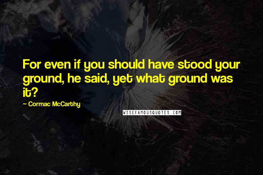 Cormac McCarthy Quotes: For even if you should have stood your ground, he said, yet what ground was it?