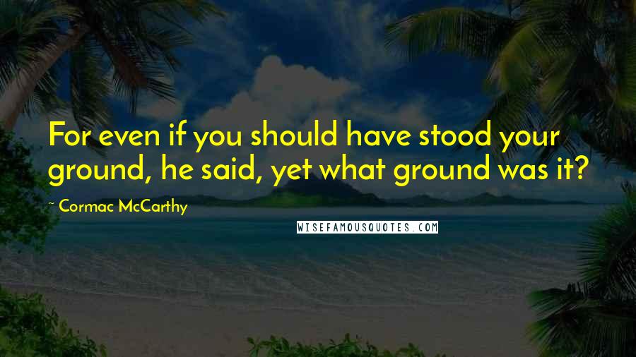 Cormac McCarthy Quotes: For even if you should have stood your ground, he said, yet what ground was it?