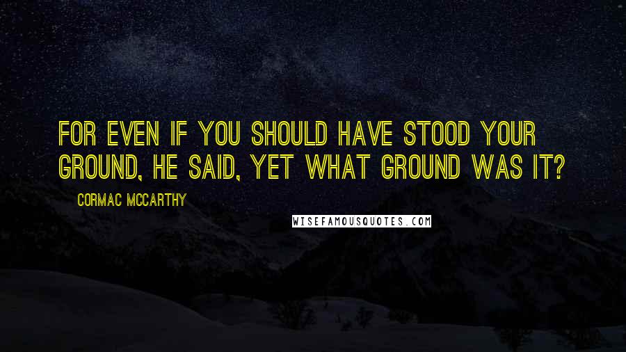 Cormac McCarthy Quotes: For even if you should have stood your ground, he said, yet what ground was it?