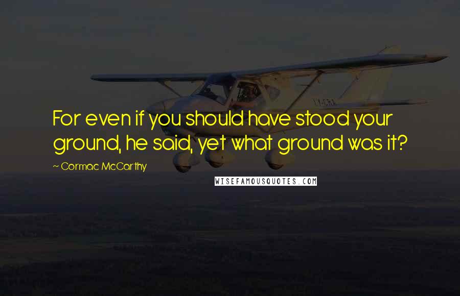 Cormac McCarthy Quotes: For even if you should have stood your ground, he said, yet what ground was it?