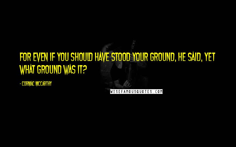 Cormac McCarthy Quotes: For even if you should have stood your ground, he said, yet what ground was it?