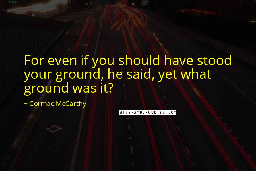 Cormac McCarthy Quotes: For even if you should have stood your ground, he said, yet what ground was it?