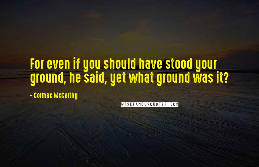Cormac McCarthy Quotes: For even if you should have stood your ground, he said, yet what ground was it?