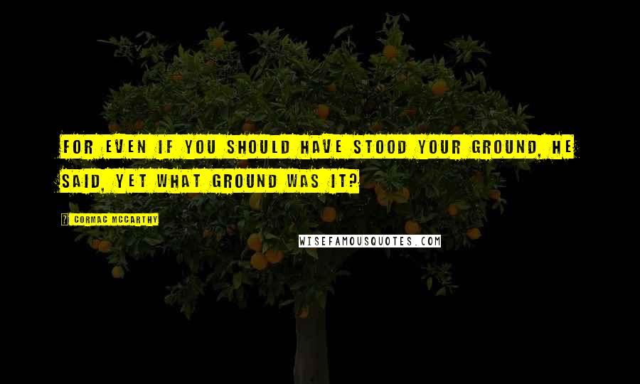 Cormac McCarthy Quotes: For even if you should have stood your ground, he said, yet what ground was it?