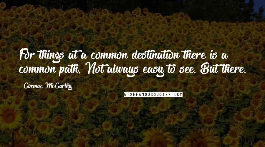 Cormac McCarthy Quotes: For things at a common destination there is a common path. Not always easy to see. But there.