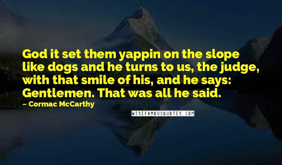 Cormac McCarthy Quotes: God it set them yappin on the slope like dogs and he turns to us, the judge, with that smile of his, and he says: Gentlemen. That was all he said.