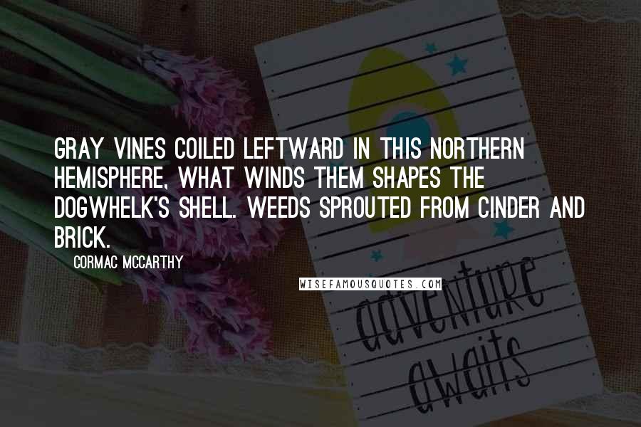 Cormac McCarthy Quotes: Gray vines coiled leftward in this northern hemisphere, what winds them shapes the dogwhelk's shell. Weeds sprouted from cinder and brick.
