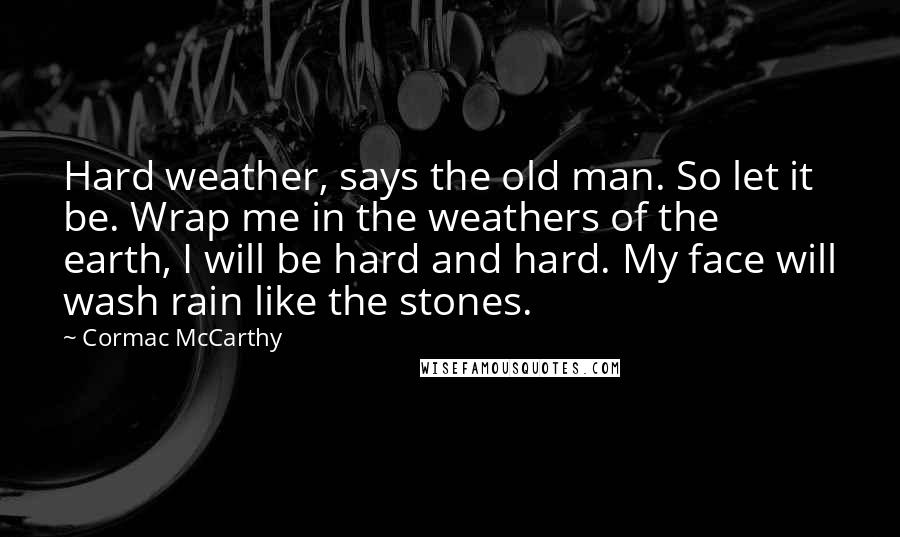 Cormac McCarthy Quotes: Hard weather, says the old man. So let it be. Wrap me in the weathers of the earth, I will be hard and hard. My face will wash rain like the stones.