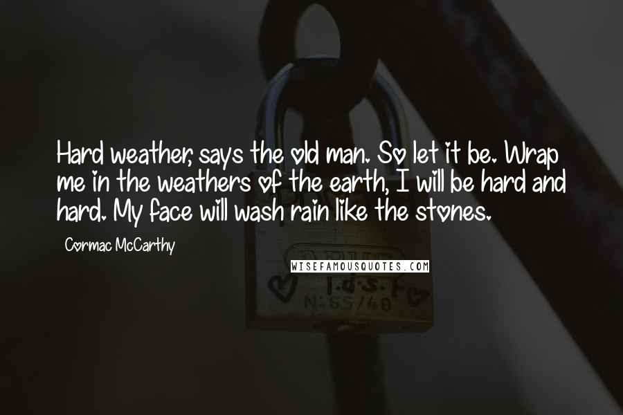 Cormac McCarthy Quotes: Hard weather, says the old man. So let it be. Wrap me in the weathers of the earth, I will be hard and hard. My face will wash rain like the stones.