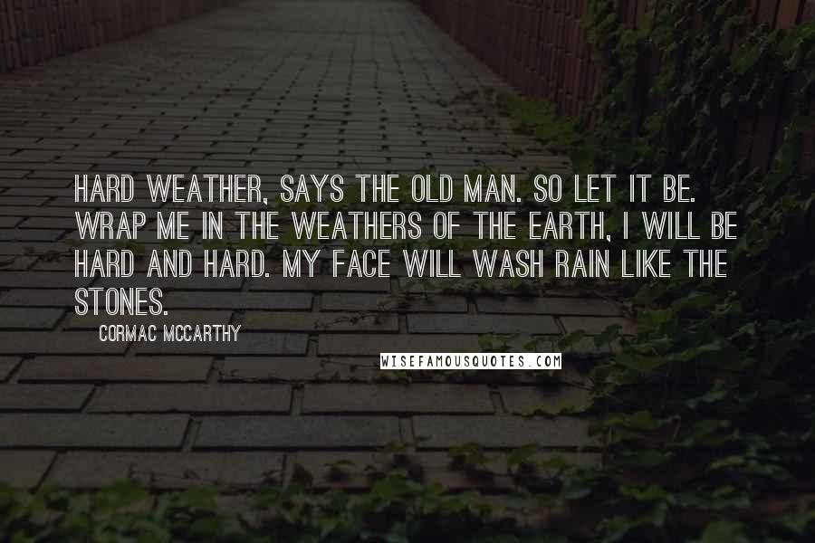 Cormac McCarthy Quotes: Hard weather, says the old man. So let it be. Wrap me in the weathers of the earth, I will be hard and hard. My face will wash rain like the stones.