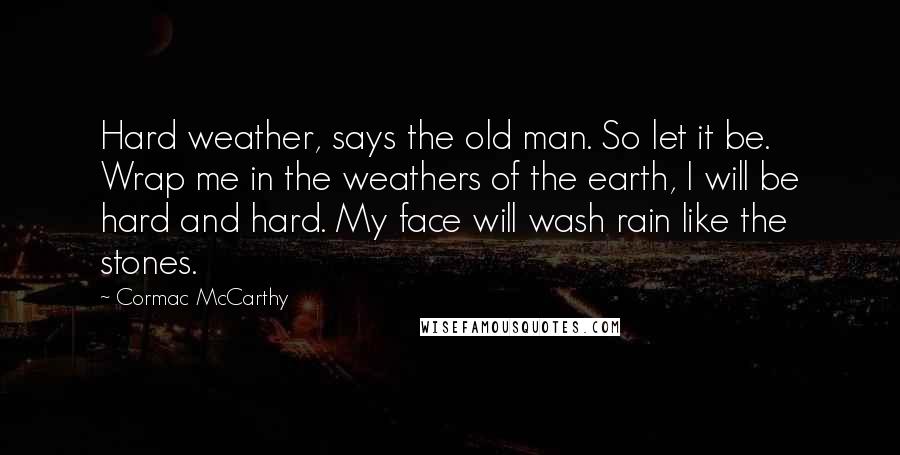 Cormac McCarthy Quotes: Hard weather, says the old man. So let it be. Wrap me in the weathers of the earth, I will be hard and hard. My face will wash rain like the stones.