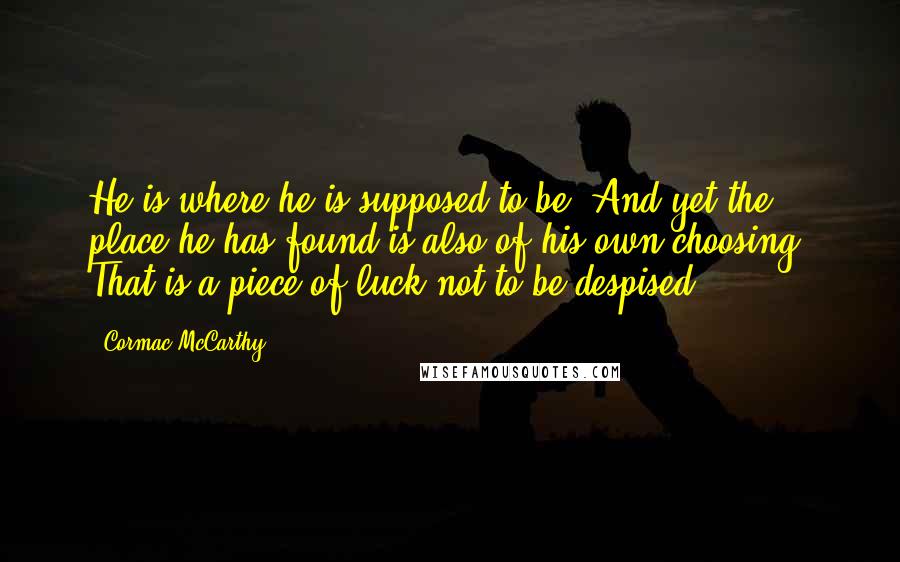 Cormac McCarthy Quotes: He is where he is supposed to be. And yet the place he has found is also of his own choosing. That is a piece of luck not to be despised.
