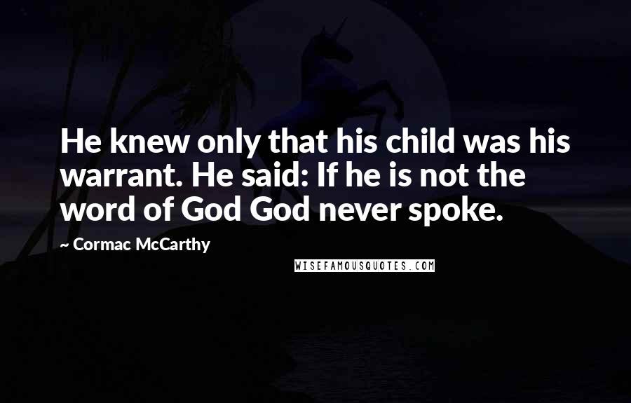 Cormac McCarthy Quotes: He knew only that his child was his warrant. He said: If he is not the word of God God never spoke.