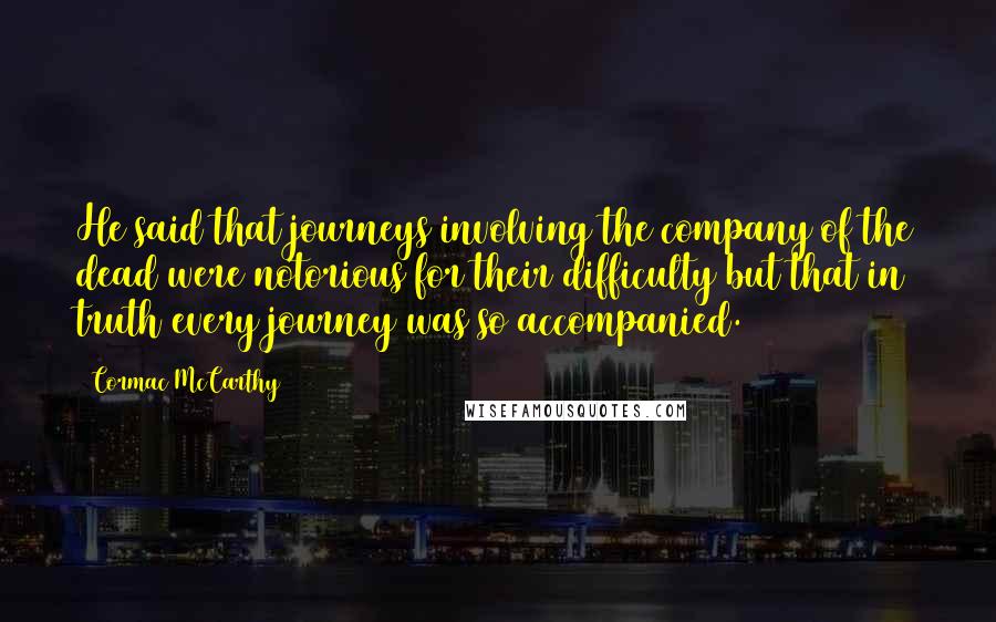 Cormac McCarthy Quotes: He said that journeys involving the company of the dead were notorious for their difficulty but that in truth every journey was so accompanied.