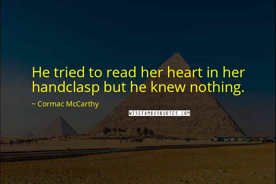 Cormac McCarthy Quotes: He tried to read her heart in her handclasp but he knew nothing.