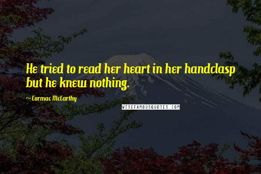 Cormac McCarthy Quotes: He tried to read her heart in her handclasp but he knew nothing.