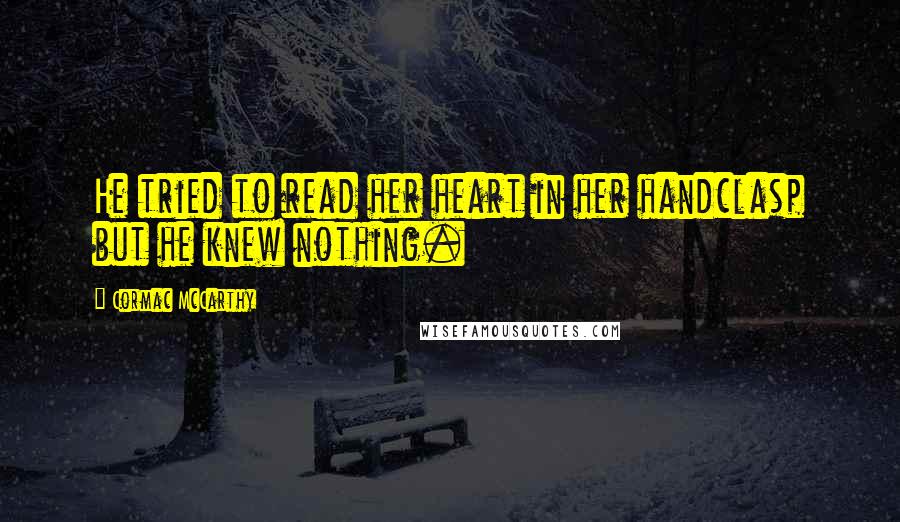 Cormac McCarthy Quotes: He tried to read her heart in her handclasp but he knew nothing.