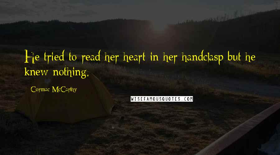 Cormac McCarthy Quotes: He tried to read her heart in her handclasp but he knew nothing.