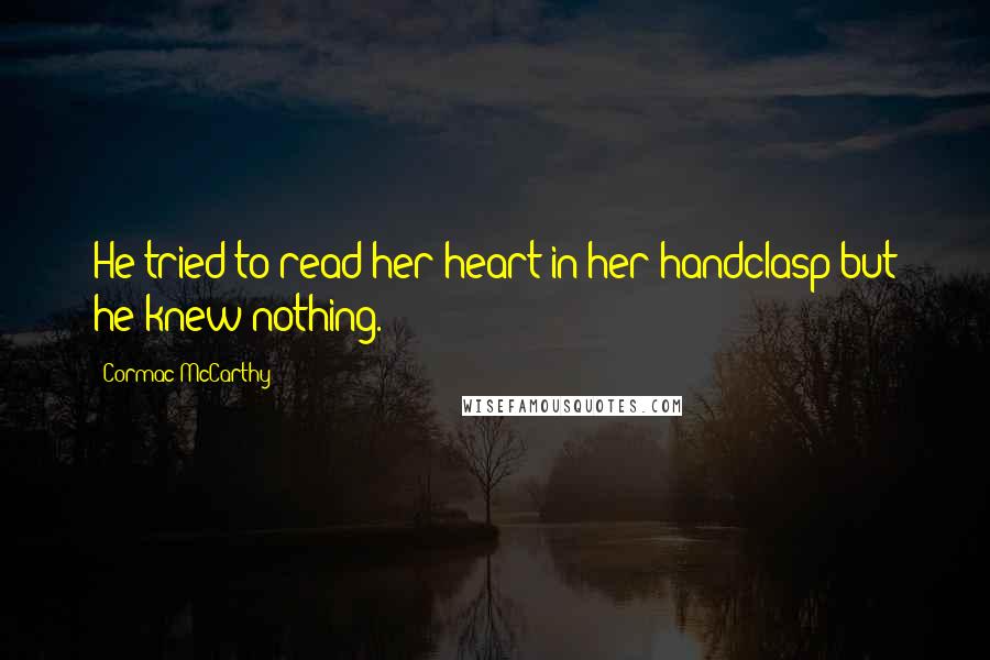 Cormac McCarthy Quotes: He tried to read her heart in her handclasp but he knew nothing.