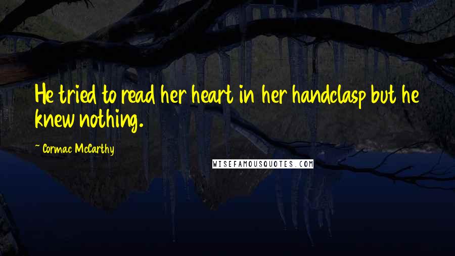 Cormac McCarthy Quotes: He tried to read her heart in her handclasp but he knew nothing.