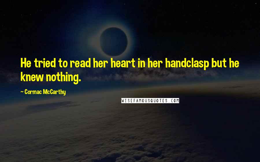 Cormac McCarthy Quotes: He tried to read her heart in her handclasp but he knew nothing.