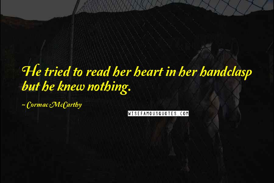 Cormac McCarthy Quotes: He tried to read her heart in her handclasp but he knew nothing.