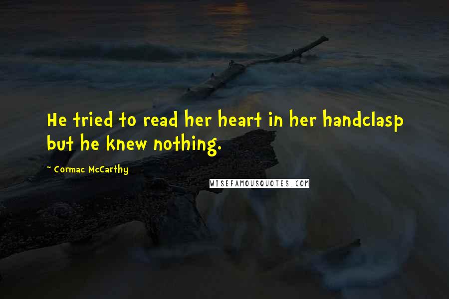 Cormac McCarthy Quotes: He tried to read her heart in her handclasp but he knew nothing.