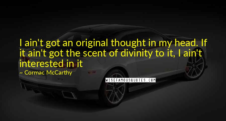 Cormac McCarthy Quotes: I ain't got an original thought in my head. If it ain't got the scent of divinity to it, I ain't interested in it
