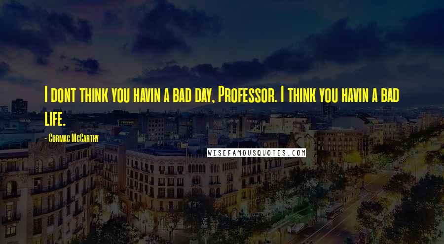 Cormac McCarthy Quotes: I dont think you havin a bad day, Professor. I think you havin a bad life.