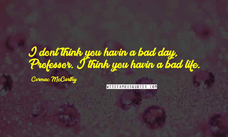 Cormac McCarthy Quotes: I dont think you havin a bad day, Professor. I think you havin a bad life.