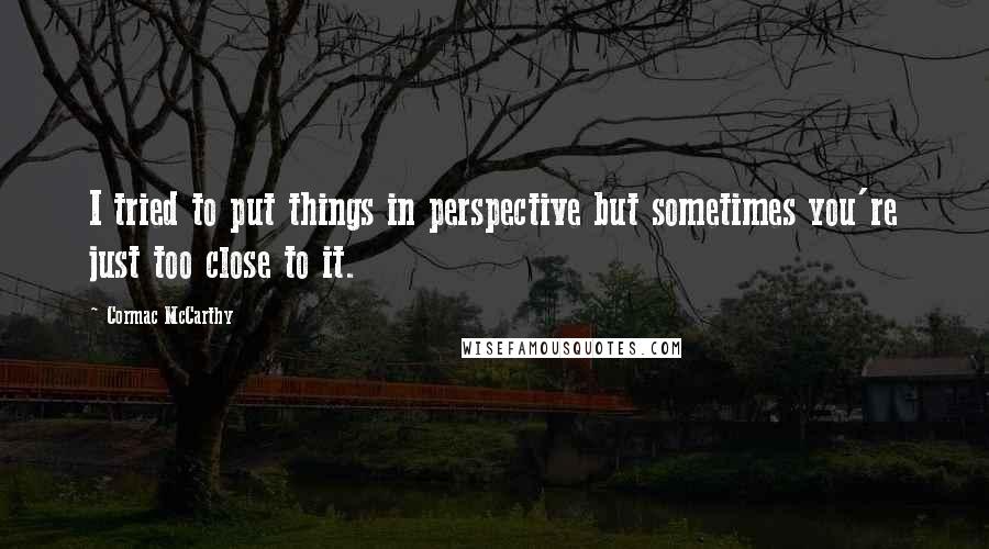 Cormac McCarthy Quotes: I tried to put things in perspective but sometimes you're just too close to it.