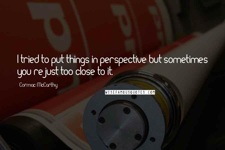 Cormac McCarthy Quotes: I tried to put things in perspective but sometimes you're just too close to it.